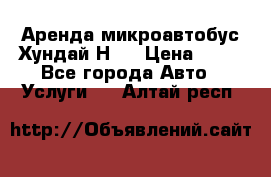 Аренда микроавтобус Хундай Н1  › Цена ­ 50 - Все города Авто » Услуги   . Алтай респ.